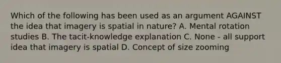 Which of the following has been used as an argument AGAINST the idea that imagery is spatial in nature? A. Mental rotation studies B. The tacit-knowledge explanation C. None - all support idea that imagery is spatial D. Concept of size zooming