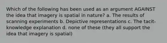 Which of the following has been used as an argument AGAINST the idea that imagery is spatial in nature? a. The results of scanning experiments b. Depictive representations c. The tacit-knowledge explanation d. none of these (they all support the idea that imagery is spatial)