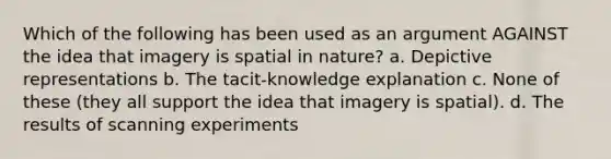 Which of the following has been used as an argument AGAINST the idea that imagery is spatial in nature? a. Depictive representations b. The tacit-knowledge explanation c. None of these (they all support the idea that imagery is spatial). d. The results of scanning experiments