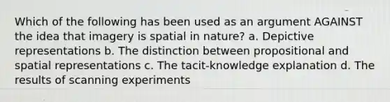 Which of the following has been used as an argument AGAINST the idea that imagery is spatial in nature? a. Depictive representations b. The distinction between propositional and spatial representations c. The tacit-knowledge explanation d. The results of scanning experiments