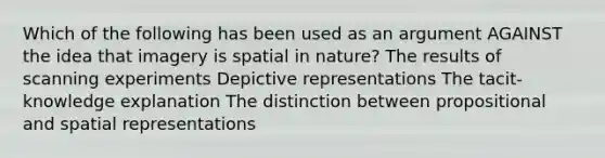 Which of the following has been used as an argument AGAINST the idea that imagery is spatial in nature? The results of scanning experiments Depictive representations The tacit-knowledge explanation The distinction between propositional and spatial representations