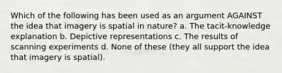 Which of the following has been used as an argument AGAINST the idea that imagery is spatial in nature? a. The tacit-knowledge explanation b. Depictive representations c. The results of scanning experiments d. None of these (they all support the idea that imagery is spatial).