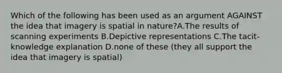 Which of the following has been used as an argument AGAINST the idea that imagery is spatial in nature?A.The results of scanning experiments B.Depictive representations C.The tacit-knowledge explanation D.none of these (they all support the idea that imagery is spatial)