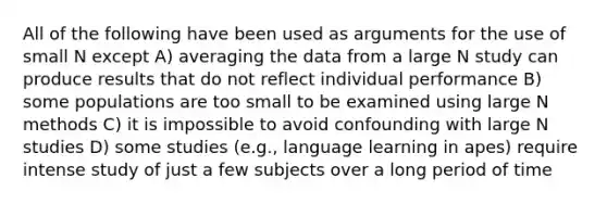 All of the following have been used as arguments for the use of small N except A) averaging the data from a large N study can produce results that do not reflect individual performance B) some populations are too small to be examined using large N methods C) it is impossible to avoid confounding with large N studies D) some studies (e.g., language learning in apes) require intense study of just a few subjects over a long period of time