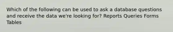 Which of the following can be used to ask a database questions and receive the data we're looking for? Reports Queries Forms Tables