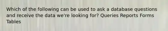 Which of the following can be used to ask a database questions and receive the data we're looking for? Queries Reports Forms Tables