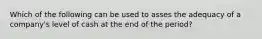 Which of the following can be used to asses the adequacy of a company's level of cash at the end of the period?