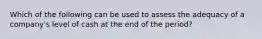 Which of the following can be used to assess the adequacy of a company's level of cash at the end of the period?