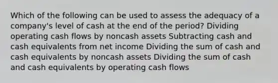 Which of the following can be used to assess the adequacy of a company's level of cash at the end of the period? Dividing operating cash flows by noncash assets Subtracting cash and cash equivalents from net income Dividing the sum of cash and cash equivalents by noncash assets Dividing the sum of cash and cash equivalents by operating cash flows