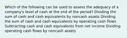 Which of the following can be used to assess the adequacy of a company's level of cash at the end of the period? Dividing the sum of cash and cash equivalents by noncash assets Dividing the sum of cash and cash equivalents by operating cash flows Subtracting cash and cash equivalents from net income Dividing operating cash flows by noncash assets