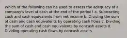 Which of the following can be used to assess the adequacy of a company's level of cash at the end of the period? a. Subtracting cash and cash equivalents from net income b. Dividing the sum of cash and cash equivalents by operating cash flows c. Dividing the sum of cash and cash equivalents by noncash assets d. Dividing operating cash flows by noncash assets