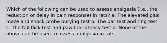 Which of the following can be used to assess analgesia (i.e., the reduction or delay in pain response) in rats? a. The elevated plus maze and shock-probe burying test b. The bar test and ring test c. The tail flick test and paw lick latency test d. None of the above can be used to assess analgesia in rats.