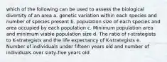 which of the following can be used to assess the biological diversity of an area a. genetic variation within each species and number of species present b. population size of each species and area occupied by each population c. Minimum population area and minimum viable population size d. The ratio of r-strategists to K-strategists and the life expectancy of K-strategists e. Number of individuals under fifteen years old and number of individuals over sixty-five years old