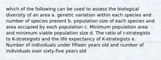 which of the following can be used to assess the biological diversity of an area a. genetic variation within each species and number of species present b. population size of each species and area occupied by each population c. Minimum population area and minimum viable population size d. The ratio of r-strategists to K-strategists and the life expectancy of K-strategists e. Number of individuals under fifteen years old and number of individuals over sixty-five years old