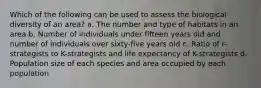 Which of the following can be used to assess the biological diversity of an area? a. The number and type of habitats in an area b. Number of individuals under fifteen years old and number of individuals over sixty-five years old c. Ratio of r-strategists to K-strategists and life expectancy of K-strategists d. Population size of each species and area occupied by each population