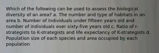 Which of the following can be used to assess the biological diversity of an area? a. The number and type of habitats in an area b. Number of individuals under fifteen years old and number of individuals over sixty-five years old c. Ratio of r-strategists to K-strategists and life expectancy of K-strategists d. Population size of each species and area occupied by each population