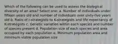 Which of the following can be used to assess the biological diversity of an area? Select one: a. Number of individuals under fifteen years old and number of individuals over sixty-five years old b. Ratio of r-strategists to K-strategists and life expectancy of K-strategists c. Genetic variation within each species and number of species present d. Population size of each species and area occupied by each population e. Minimum population area and minimum viable population size