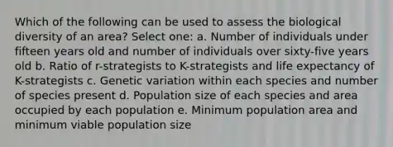 Which of the following can be used to assess the biological diversity of an area? Select one: a. Number of individuals under fifteen years old and number of individuals over sixty-five years old b. Ratio of r-strategists to K-strategists and life expectancy of K-strategists c. Genetic variation within each species and number of species present d. Population size of each species and area occupied by each population e. Minimum population area and minimum viable population size