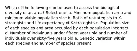 Which of the following can be used to assess the biological diversity of an area? Select one: a. Minimum population area and minimum viable population size b. Ratio of r-strategists to K-strategists and life expectancy of K-strategists c. Population size of each species and area occupied by each population Incorrect d. Number of individuals under fifteen years old and number of individuals over sixty-five years old e. Genetic variation within each species and number of species present