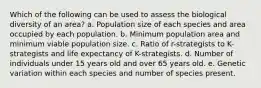 Which of the following can be used to assess the biological diversity of an area? a. Population size of each species and area occupied by each population. b. Minimum population area and minimum viable population size. c. Ratio of r-strategists to K-strategists and life expectancy of K-strategists. d. Number of individuals under 15 years old and over 65 years old. e. Genetic variation within each species and number of species present.