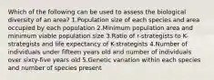 Which of the following can be used to assess the biological diversity of an area? 1.Population size of each species and area occupied by each population 2.Minimum population area and minimum viable population size 3.Ratio of r-strategists to K-strategists and life expectancy of K-strategists 4.Number of individuals under fifteen years old and number of individuals over sixty-five years old 5.Genetic variation within each species and number of species present