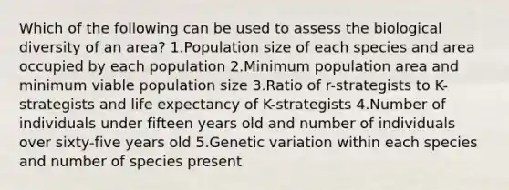 Which of the following can be used to assess the biological diversity of an area? 1.Population size of each species and area occupied by each population 2.Minimum population area and minimum viable population size 3.Ratio of r-strategists to K-strategists and life expectancy of K-strategists 4.Number of individuals under fifteen years old and number of individuals over sixty-five years old 5.Genetic variation within each species and number of species present