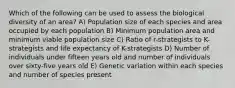 Which of the following can be used to assess the biological diversity of an area? A) Population size of each species and area occupied by each population B) Minimum population area and minimum viable population size C) Ratio of r-strategists to K-strategists and life expectancy of K-strategists D) Number of individuals under fifteen years old and number of individuals over sixty-five years old E) Genetic variation within each species and number of species present