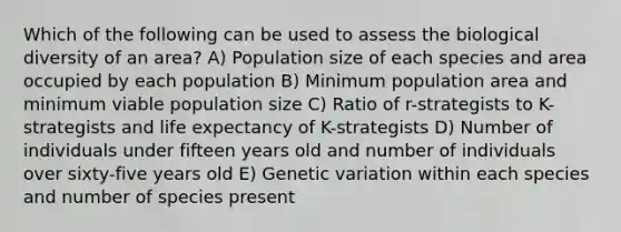 Which of the following can be used to assess the biological diversity of an area? A) Population size of each species and area occupied by each population B) Minimum population area and minimum viable population size C) Ratio of r-strategists to K-strategists and life expectancy of K-strategists D) Number of individuals under fifteen years old and number of individuals over sixty-five years old E) Genetic variation within each species and number of species present