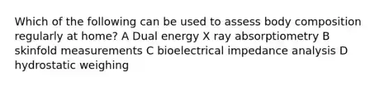 Which of the following can be used to assess body composition regularly at home? A Dual energy X ray absorptiometry B skinfold measurements C bioelectrical impedance analysis D hydrostatic weighing