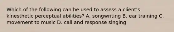 Which of the following can be used to assess a client's kinesthetic perceptual abilities? A. songwriting B. ear training C. movement to music D. call and response singing