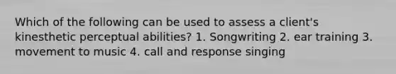 Which of the following can be used to assess a client's kinesthetic perceptual abilities? 1. Songwriting 2. ear training 3. movement to music 4. call and response singing