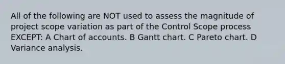 All of the following are NOT used to assess the magnitude of project scope variation as part of the Control Scope process EXCEPT: A Chart of accounts. B Gantt chart. C Pareto chart. D Variance analysis.