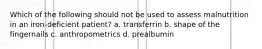 Which of the following should not be used to assess malnutrition in an iron-deficient patient? a. transferrin b. shape of the fingernails c. anthropometrics d. prealbumin