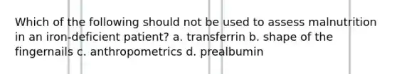 Which of the following should not be used to assess malnutrition in an iron-deficient patient? a. transferrin b. shape of the fingernails c. anthropometrics d. prealbumin