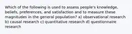 Which of the following is used to assess people's knowledge, beliefs, preferences, and satisfaction and to measure these magnitudes in the general population? a) observational research b) causal research c) quantitative research d) questionnaire research