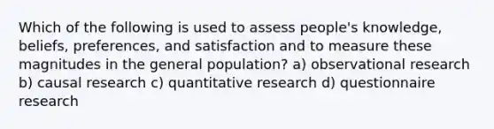 Which of the following is used to assess people's knowledge, beliefs, preferences, and satisfaction and to measure these magnitudes in the general population? a) observational research b) causal research c) quantitative research d) questionnaire research