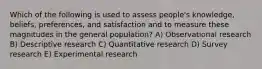 Which of the following is used to assess people's knowledge, beliefs, preferences, and satisfaction and to measure these magnitudes in the general population? A) Observational research B) Descriptive research C) Quantitative research D) Survey research E) Experimental research