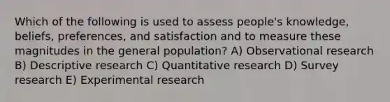 Which of the following is used to assess people's knowledge, beliefs, preferences, and satisfaction and to measure these magnitudes in the general population? A) Observational research B) Descriptive research C) Quantitative research D) Survey research E) Experimental research