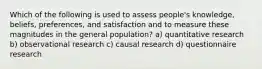 Which of the following is used to assess people's knowledge, beliefs, preferences, and satisfaction and to measure these magnitudes in the general population? a) quantitative research b) observational research c) causal research d) questionnaire research