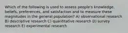 Which of the following is used to assess people's knowledge, beliefs, preferences, and satisfaction and to measure these magnitudes in the general population? A) observational research B) descriptive research C) quantitative research D) survey research E) experimental research