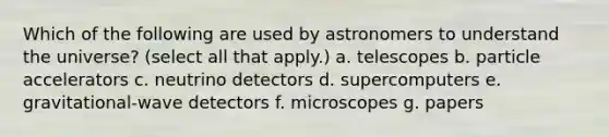 Which of the following are used by astronomers to understand the universe? (select all that apply.) a. telescopes b. particle accelerators c. neutrino detectors d. supercomputers e. gravitational-wave detectors f. microscopes g. papers