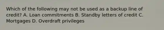 Which of the following may not be used as a backup line of credit? A. Loan commitments B. Standby letters of credit C. Mortgages D. Overdraft privileges