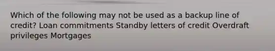 Which of the following may not be used as a backup line of​ credit? Loan commitments Standby letters of credit Overdraft privileges Mortgages