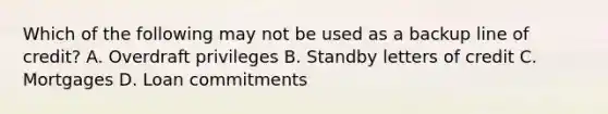 Which of the following may not be used as a backup line of​ credit? A. Overdraft privileges B. Standby letters of credit C. Mortgages D. Loan commitments