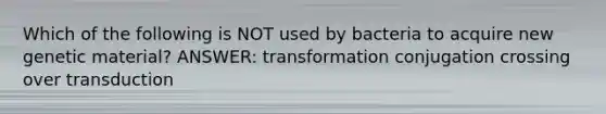 Which of the following is NOT used by bacteria to acquire new genetic material? ANSWER: transformation conjugation crossing over transduction