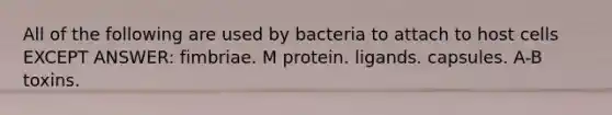 All of the following are used by bacteria to attach to host cells EXCEPT ANSWER: fimbriae. M protein. ligands. capsules. A-B toxins.