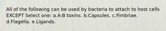 All of the following can be used by bacteria to attach to host cells EXCEPT Select one: a.A-B toxins. b.Capsules. c.Fimbriae. d.Flagella. e.Ligands.