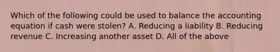 Which of the following could be used to balance the accounting equation if cash were stolen? A. Reducing a liability B. Reducing revenue C. Increasing another asset D. All of the above