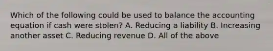 Which of the following could be used to balance the accounting equation if cash were stolen? A. Reducing a liability B. Increasing another asset C. Reducing revenue D. All of the above