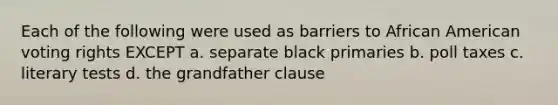 Each of the following were used as barriers to African American voting rights EXCEPT a. separate black primaries b. poll taxes c. literary tests d. the grandfather clause